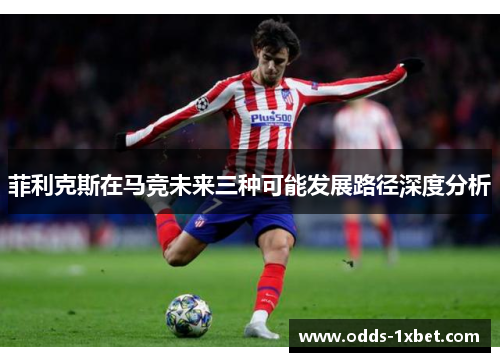 菲利克斯在马竞未来三种可能发展路径深度分析 菲利克斯在马竞未来三种可能发展路径深度分析