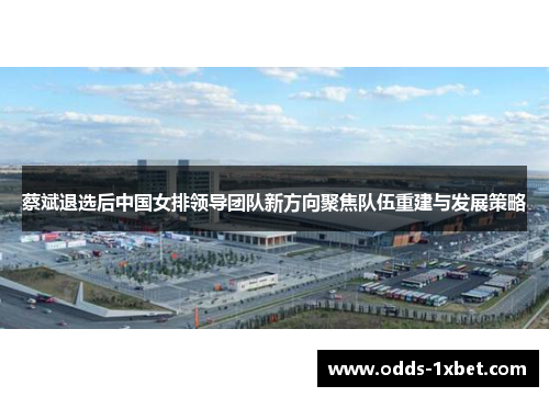 蔡斌退选后中国女排领导团队新方向聚焦队伍重建与发展策略