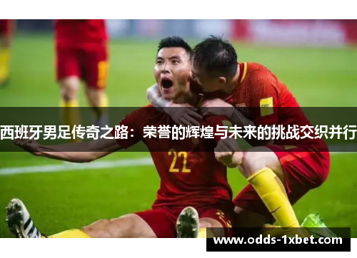 西班牙男足传奇之路：荣誉的辉煌与未来的挑战交织并行